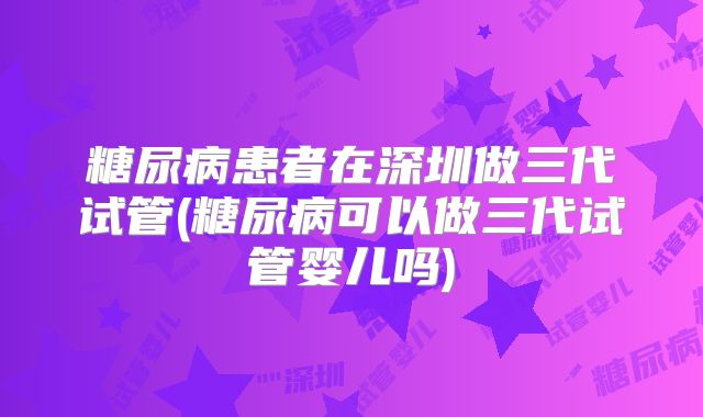 糖尿病患者在深圳做三代试管(糖尿病可以做三代试管婴儿吗)