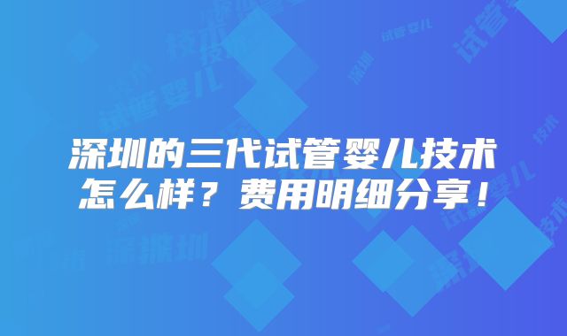 深圳的三代试管婴儿技术怎么样？费用明细分享！