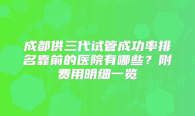 成都供三代试管成功率排名靠前的医院有哪些？附费用明细一览