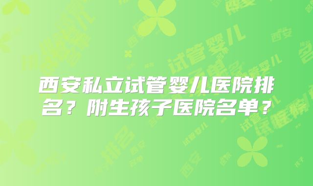 西安私立试管婴儿医院排名？附生孩子医院名单？