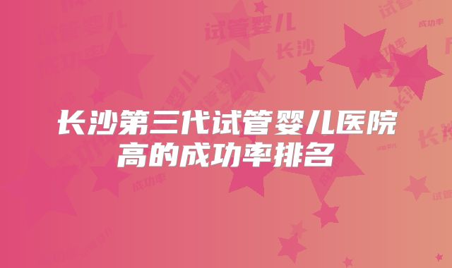 长沙第三代试管婴儿医院高的成功率排名