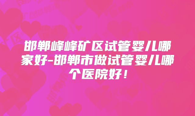 邯郸峰峰矿区试管婴儿哪家好-邯郸市做试管婴儿哪个医院好！