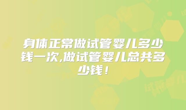 身体正常做试管婴儿多少钱一次,做试管婴儿总共多少钱！