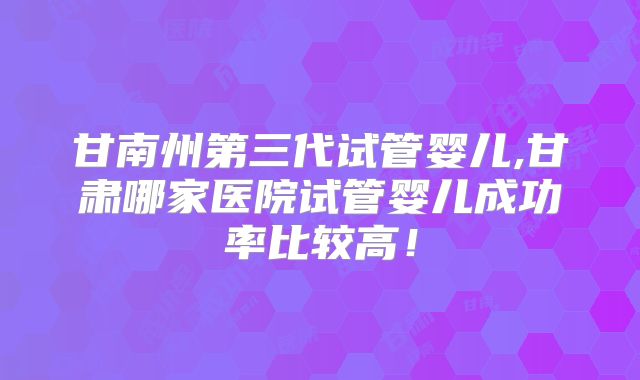 甘南州第三代试管婴儿,甘肃哪家医院试管婴儿成功率比较高!