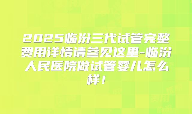 2025临汾三代试管完整费用详情请参见这里-临汾人民医院做试管婴儿怎么样!