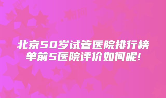 北京50岁试管医院排行榜单前5医院评价如何呢!