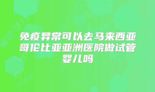 免疫异常可以去马来西亚哥伦比亚亚洲医院做试管婴儿吗