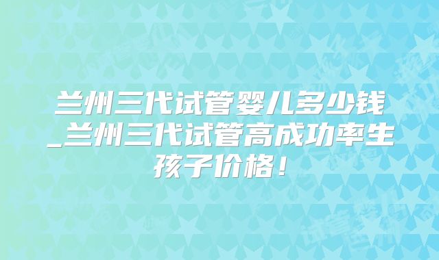 兰州三代试管婴儿多少钱_兰州三代试管高成功率生孩子价格!