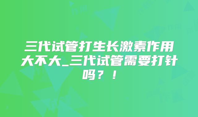 三代试管打生长激素作用大不大_三代试管需要打针吗？！