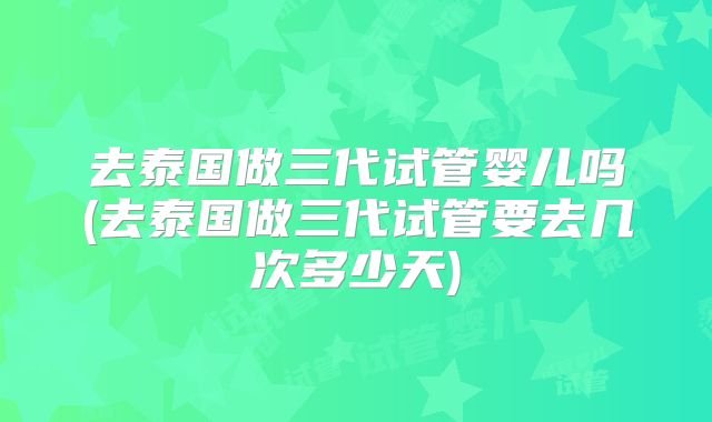 去泰国做三代试管婴儿吗(去泰国做三代试管要去几次多少天)