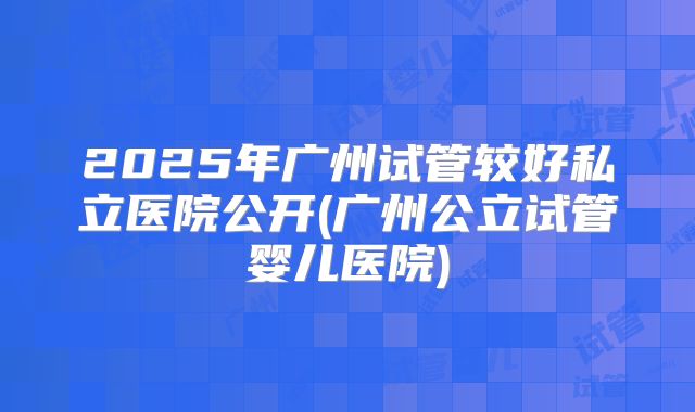 2025年广州试管较好私立医院公开(广州公立试管婴儿医院)