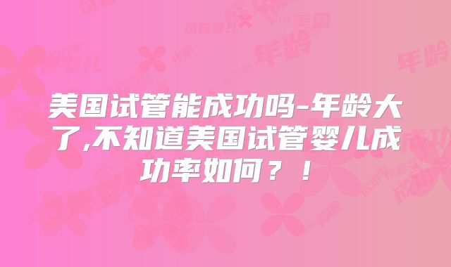 美国试管能成功吗-年龄大了,不知道美国试管婴儿成功率如何？！