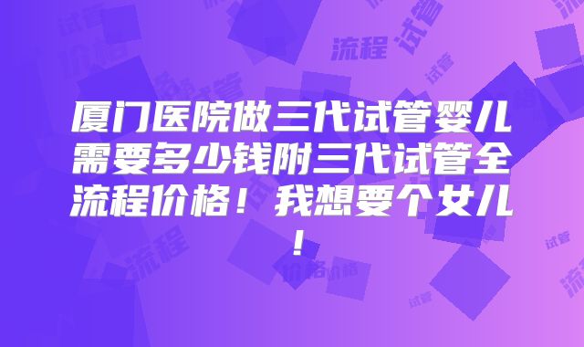厦门医院做三代试管婴儿需要多少钱附三代试管全流程价格!我想要个女儿!