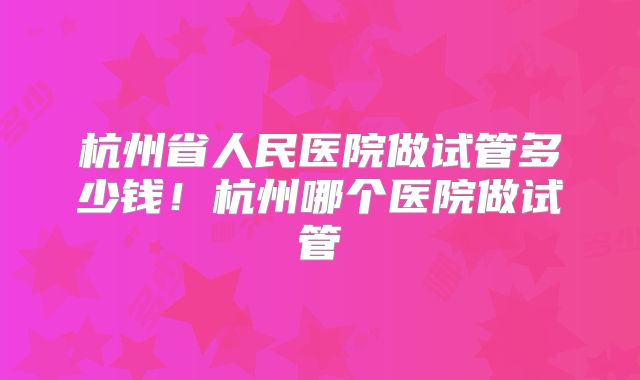 杭州省人民医院做试管多少钱！杭州哪个医院做试管