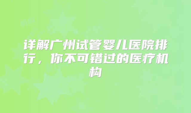 详解广州试管婴儿医院排行，你不可错过的医疗机构