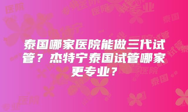 泰国哪家医院能做三代试管?杰特宁泰国试管哪家更专业?
