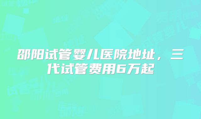 邵阳试管婴儿医院地址,三代试管费用6万起