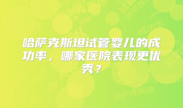 哈萨克斯坦试管婴儿的成功率,哪家医院表现更优秀?