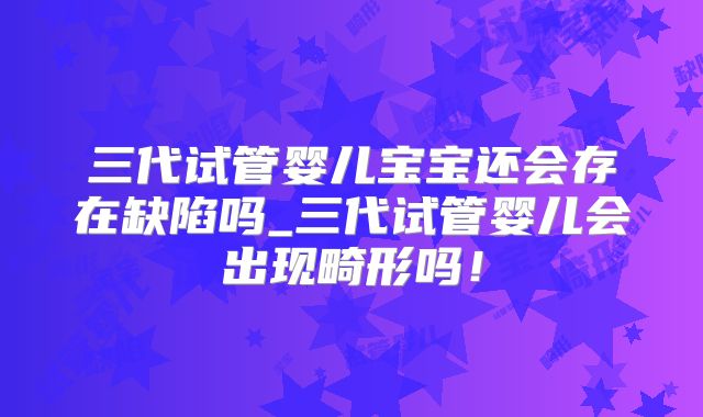 三代试管婴儿宝宝还会存在缺陷吗_三代试管婴儿会出现畸形吗！