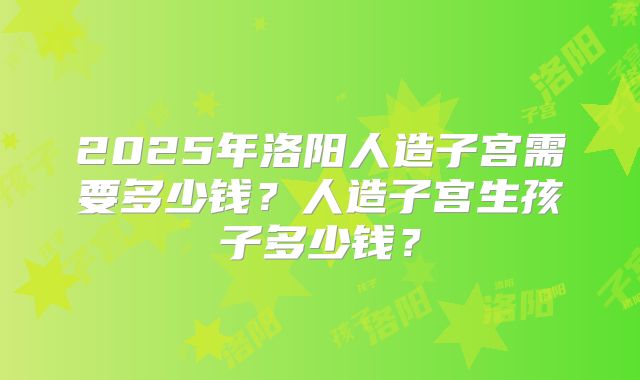 2025年洛阳人造子宫需要多少钱?人造子宫生孩子多少钱?