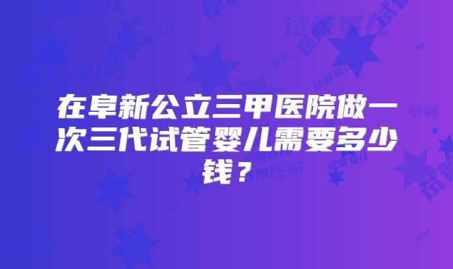 在阜新公立三甲医院做一次三代试管婴儿需要多少钱？