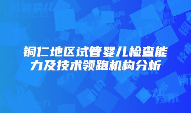 铜仁地区试管婴儿检查能力及技术领跑机构分析
