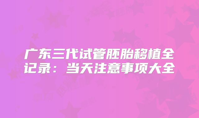 广东三代试管胚胎移植全记录：当天注意事项大全