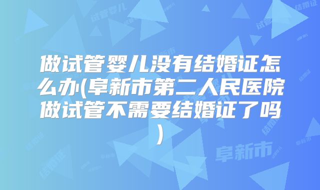 做试管婴儿没有结婚证怎么办(阜新市第二人民医院做试管不需要结婚证了吗)
