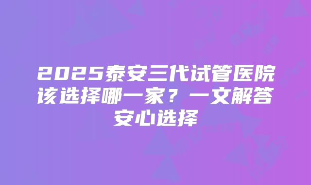 2025泰安三代试管医院该选择哪一家?一文解答安心选择