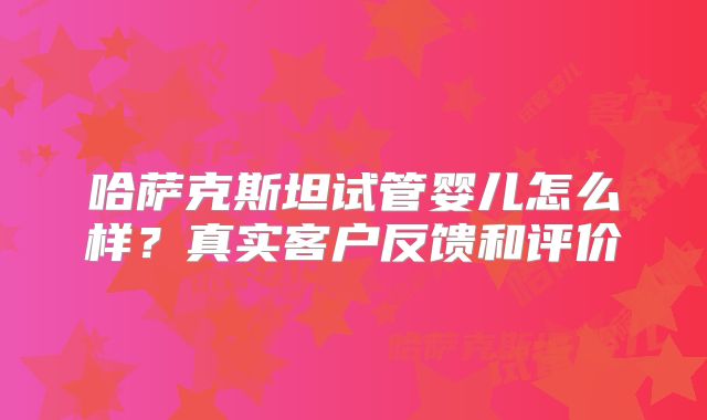 哈萨克斯坦试管婴儿怎么样?真实客户反馈和评价