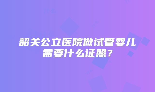 韶关公立医院做试管婴儿需要什么证照？