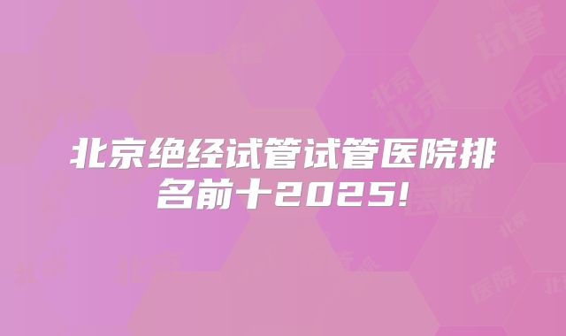 北京绝经试管试管医院排名前十2025!