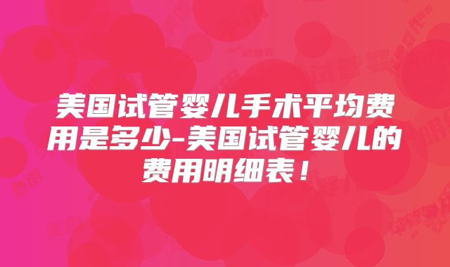 美国试管婴儿手术平均费用是多少-美国试管婴儿的费用明细表!