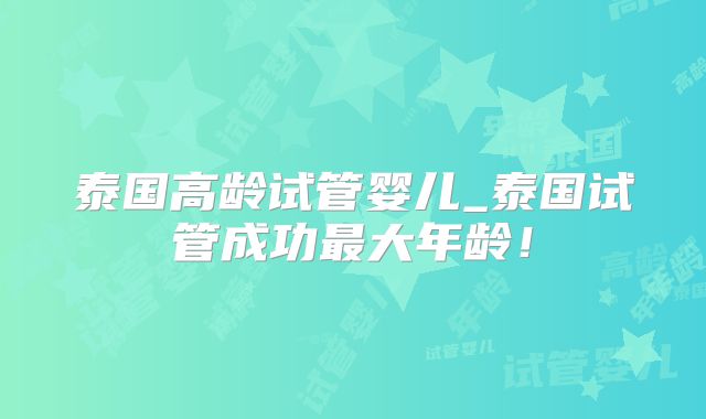 泰国高龄试管婴儿_泰国试管成功最大年龄!