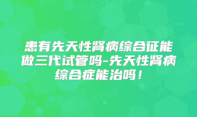 患有先天性肾病综合征能做三代试管吗-先天性肾病综合症能治吗！