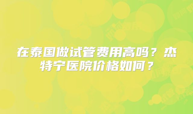 在泰国做试管费用高吗?杰特宁医院价格如何?