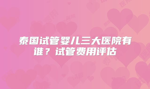 泰国试管婴儿三大医院有谁？试管费用评估