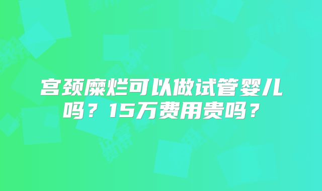 宫颈糜烂可以做试管婴儿吗?15万费用贵吗?