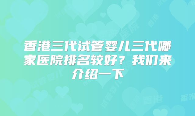 香港三代试管婴儿三代哪家医院排名较好?我们来介绍一下