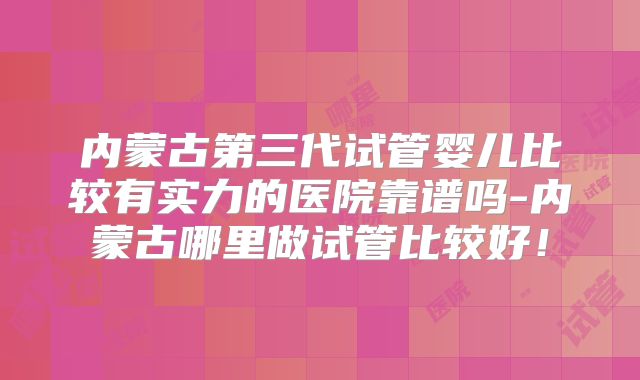 内蒙古第三代试管婴儿比较有实力的医院靠谱吗-内蒙古哪里做试管比较好！