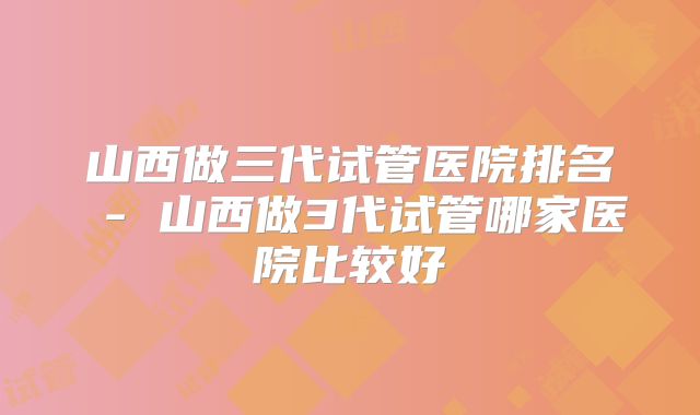 山西做三代试管医院排名 - 山西做3代试管哪家医院比较好