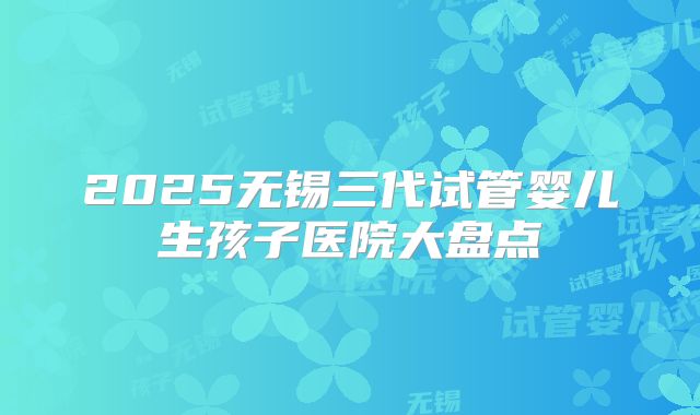 2025无锡三代试管婴儿生孩子医院大盘点