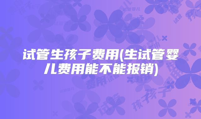 试管生孩子费用(生试管婴儿费用能不能报销)