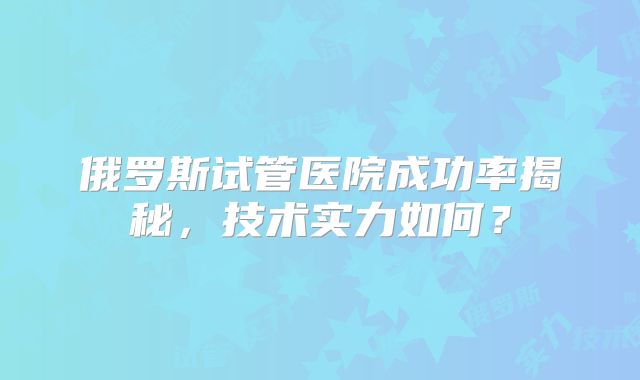 俄罗斯试管医院成功率揭秘，技术实力如何？