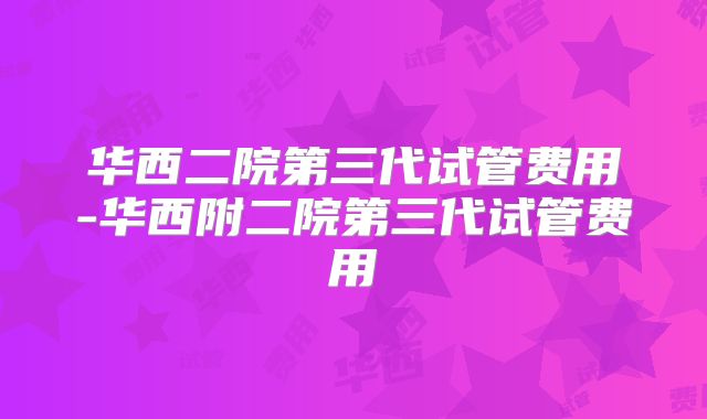 华西二院第三代试管费用-华西附二院第三代试管费用