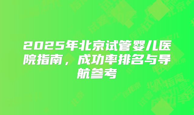 2025年北京试管婴儿医院指南,成功率排名与导航参考