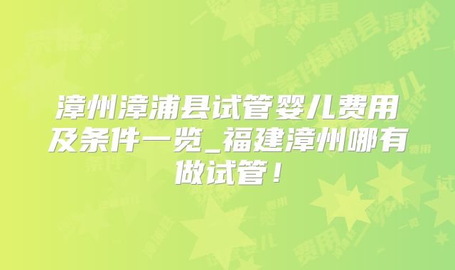 漳州漳浦县试管婴儿费用及条件一览_福建漳州哪有做试管！