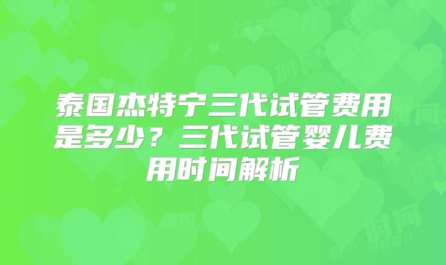泰国杰特宁三代试管费用是多少?三代试管婴儿费用时间解析