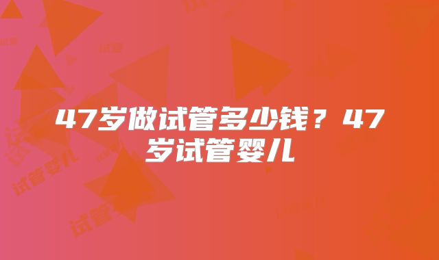 47岁做试管多少钱?47岁试管婴儿