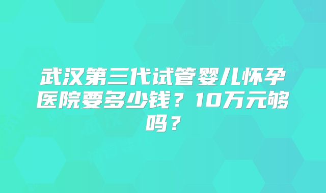 武汉第三代试管婴儿怀孕医院要多少钱？10万元够吗？